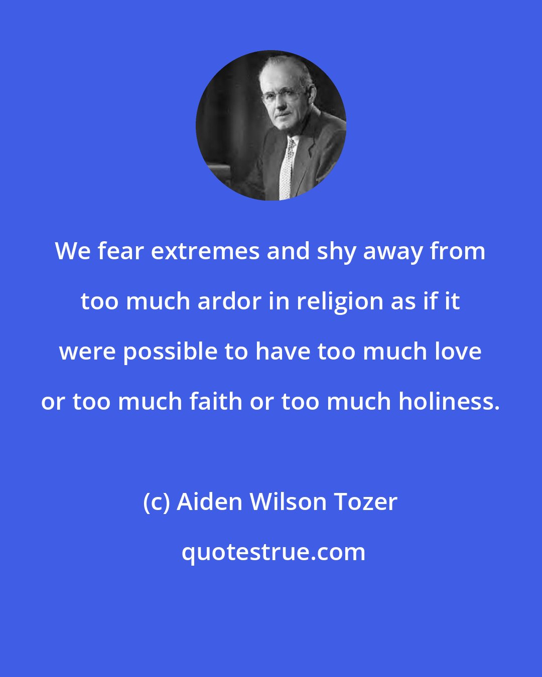 Aiden Wilson Tozer: We fear extremes and shy away from too much ardor in religion as if it were possible to have too much love or too much faith or too much holiness.