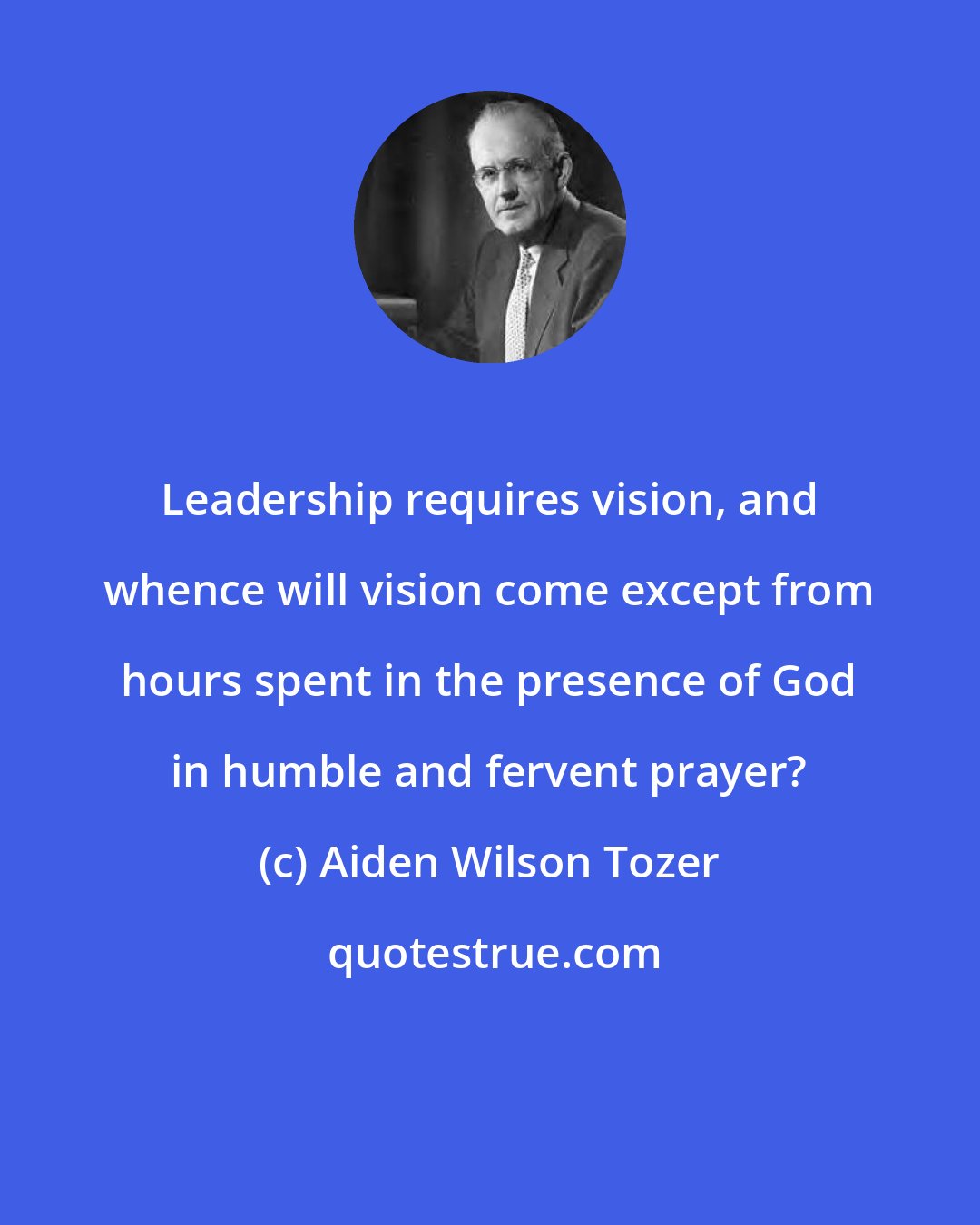 Aiden Wilson Tozer: Leadership requires vision, and whence will vision come except from hours spent in the presence of God in humble and fervent prayer?