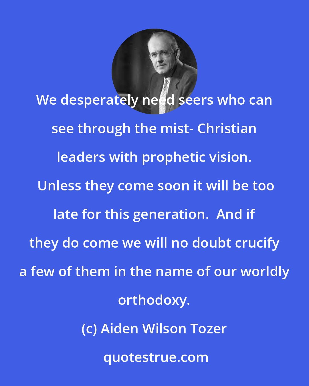 Aiden Wilson Tozer: We desperately need seers who can see through the mist- Christian leaders with prophetic vision.  Unless they come soon it will be too late for this generation.  And if they do come we will no doubt crucify a few of them in the name of our worldly orthodoxy.