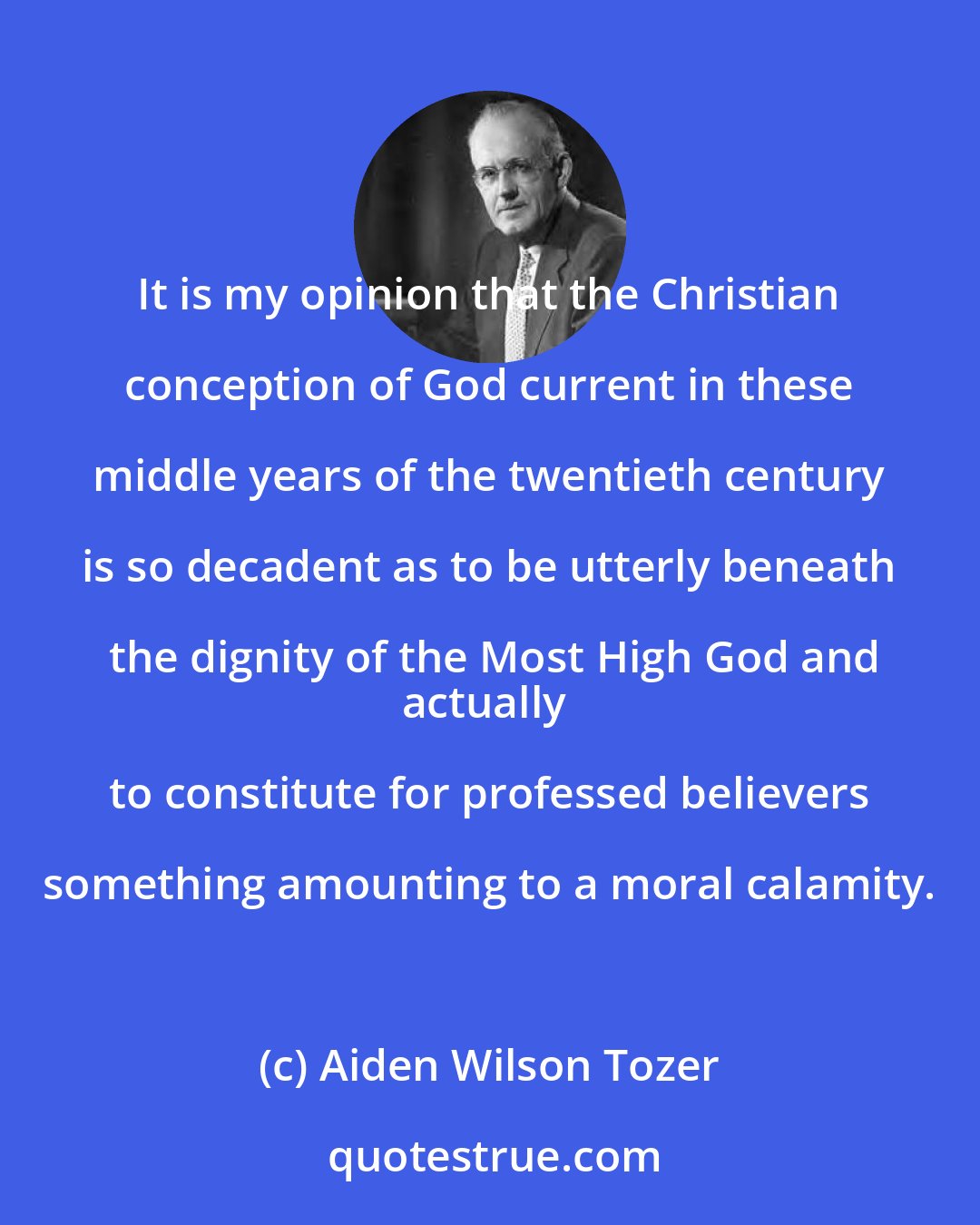 Aiden Wilson Tozer: It is my opinion that the Christian conception of God current in these middle years of the twentieth century is so decadent as to be utterly beneath the dignity of the Most High God and
actually to constitute for professed believers something amounting to a moral calamity.