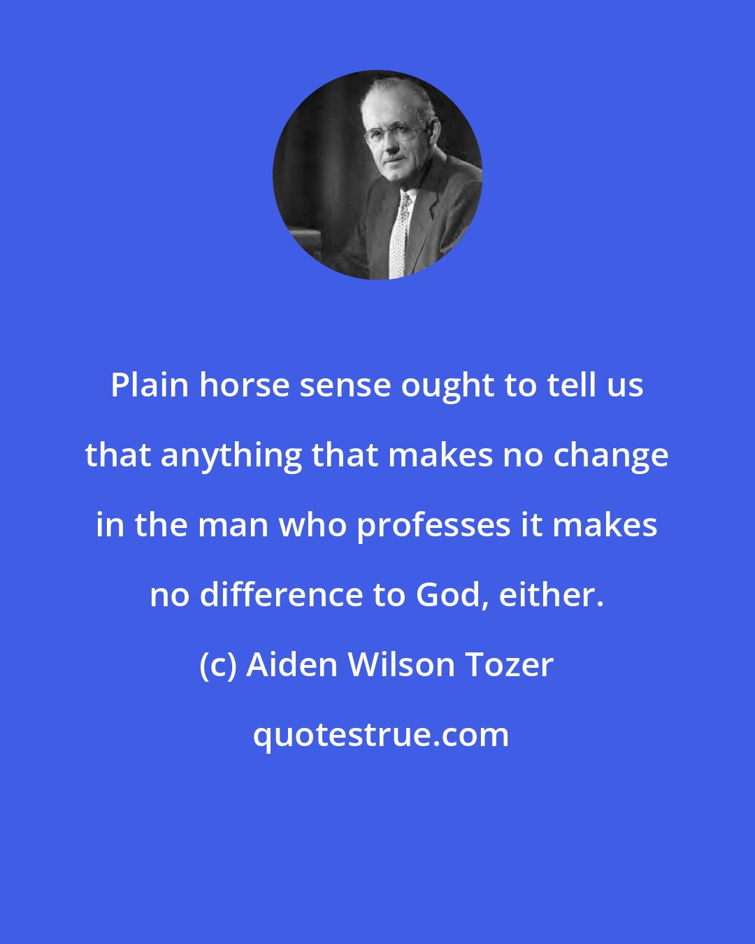 Aiden Wilson Tozer: Plain horse sense ought to tell us that anything that makes no change in the man who professes it makes no difference to God, either.