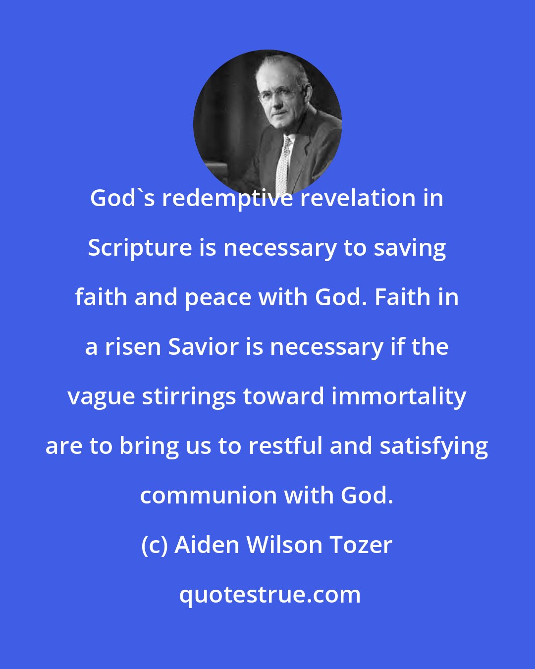 Aiden Wilson Tozer: God's redemptive revelation in Scripture is necessary to saving faith and peace with God. Faith in a risen Savior is necessary if the vague stirrings toward immortality are to bring us to restful and satisfying communion with God.