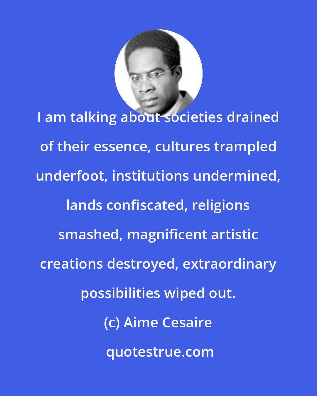 Aime Cesaire: I am talking about societies drained of their essence, cultures trampled underfoot, institutions undermined, lands confiscated, religions smashed, magnificent artistic creations destroyed, extraordinary possibilities wiped out.