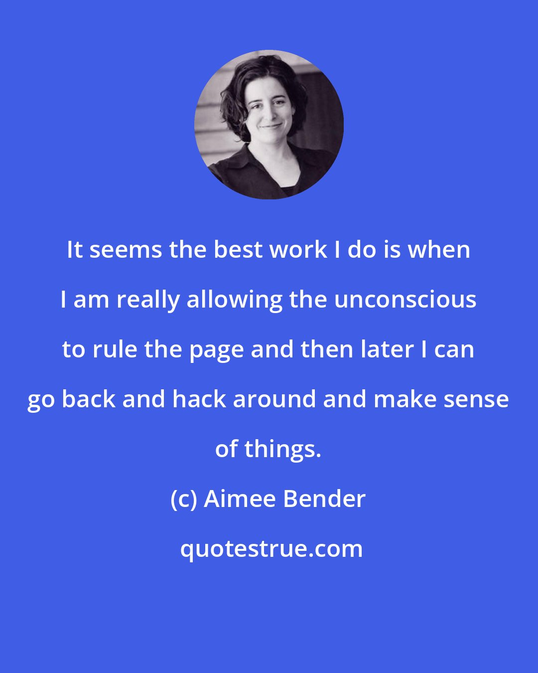 Aimee Bender: It seems the best work I do is when I am really allowing the unconscious to rule the page and then later I can go back and hack around and make sense of things.