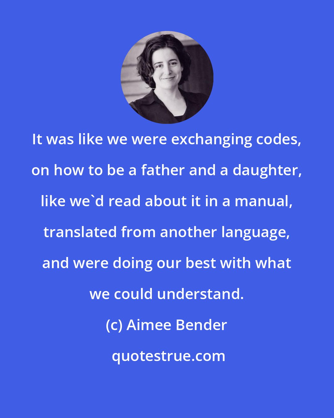 Aimee Bender: It was like we were exchanging codes, on how to be a father and a daughter, like we'd read about it in a manual, translated from another language, and were doing our best with what we could understand.