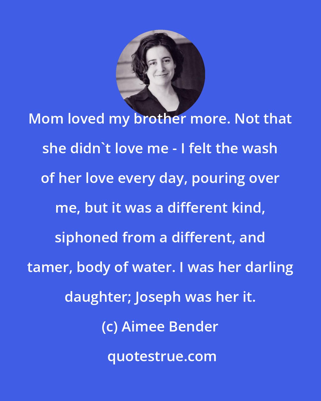 Aimee Bender: Mom loved my brother more. Not that she didn't love me - I felt the wash of her love every day, pouring over me, but it was a different kind, siphoned from a different, and tamer, body of water. I was her darling daughter; Joseph was her it.