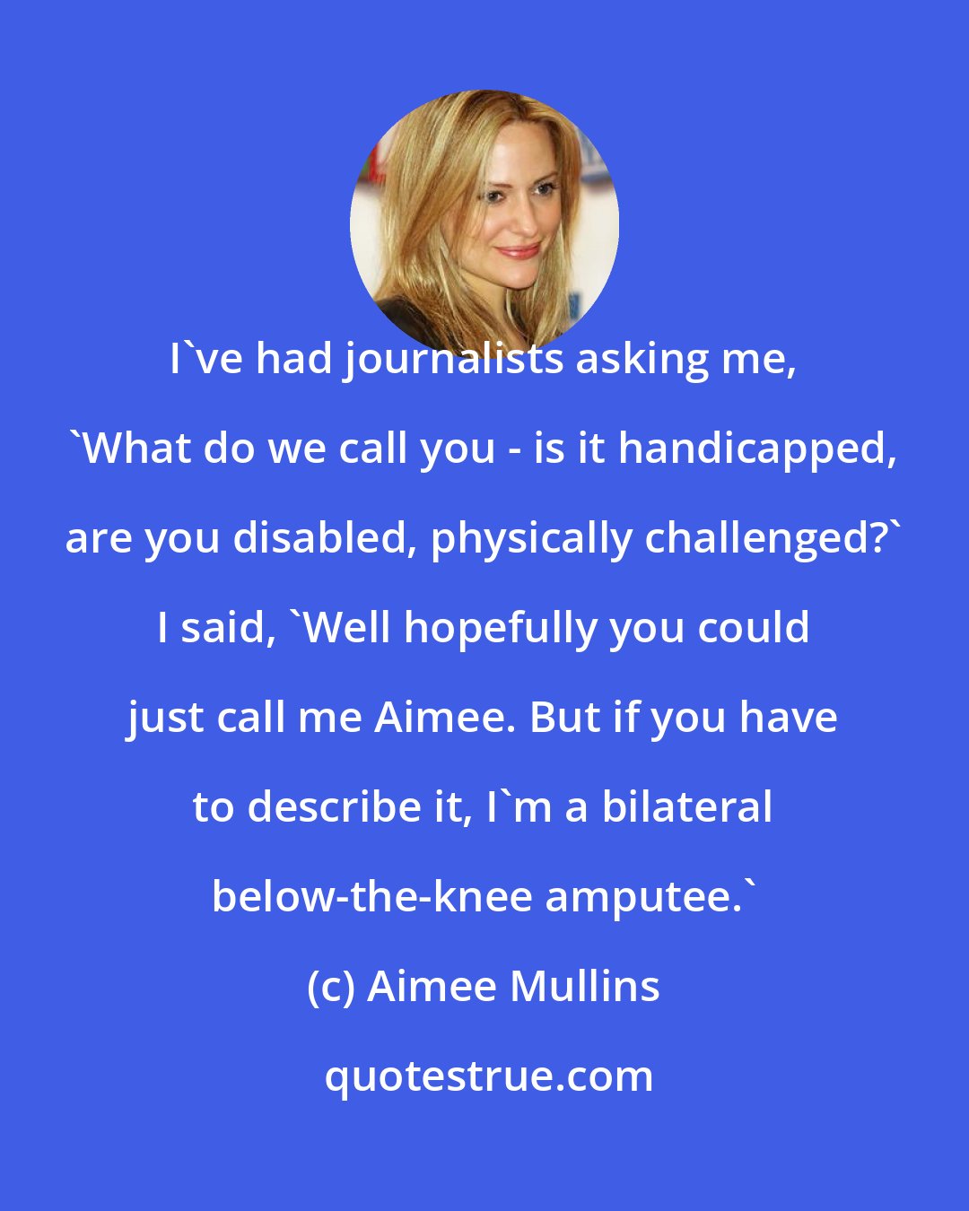 Aimee Mullins: I've had journalists asking me, 'What do we call you - is it handicapped, are you disabled, physically challenged?' I said, 'Well hopefully you could just call me Aimee. But if you have to describe it, I'm a bilateral below-the-knee amputee.'