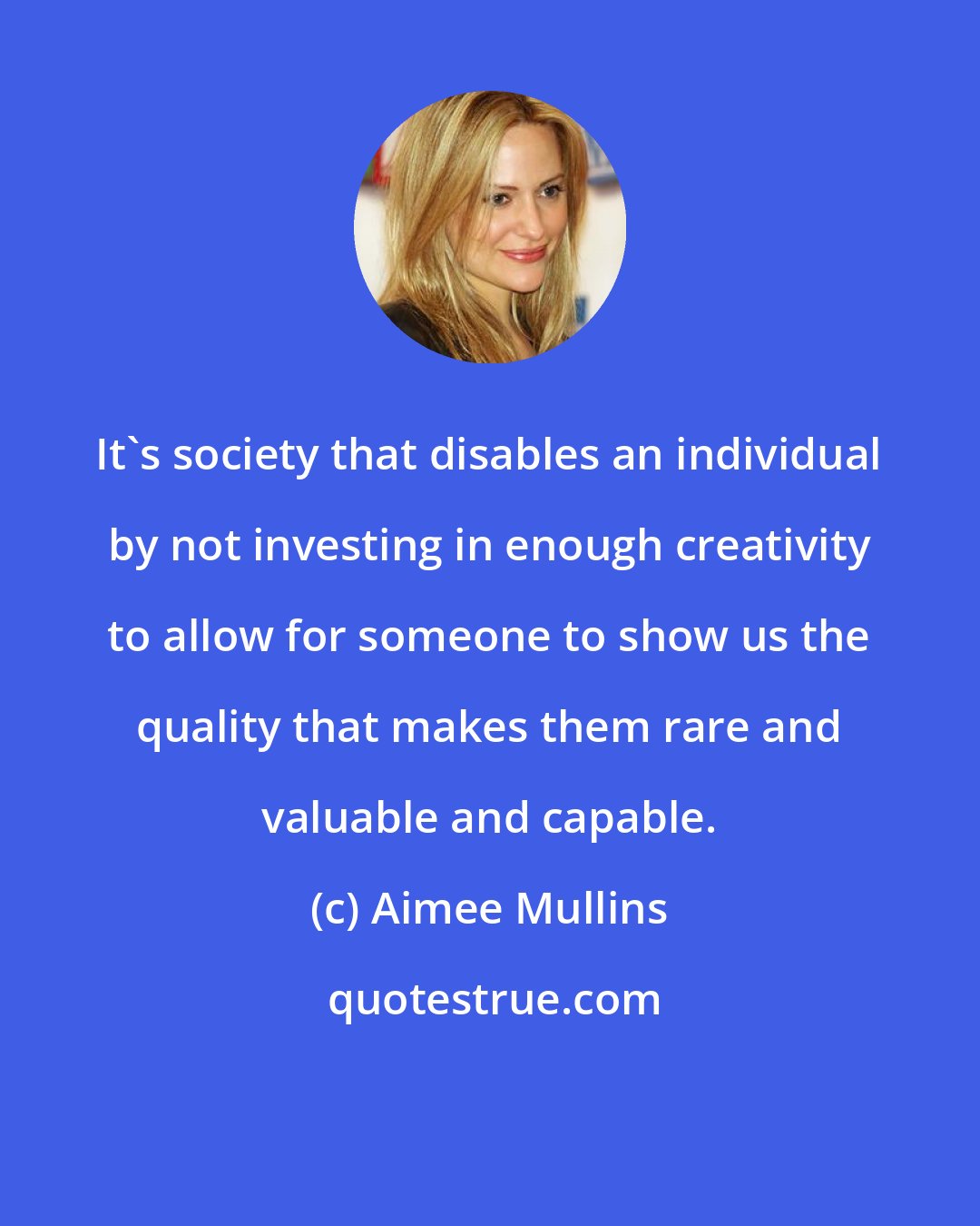Aimee Mullins: It's society that disables an individual by not investing in enough creativity to allow for someone to show us the quality that makes them rare and valuable and capable.