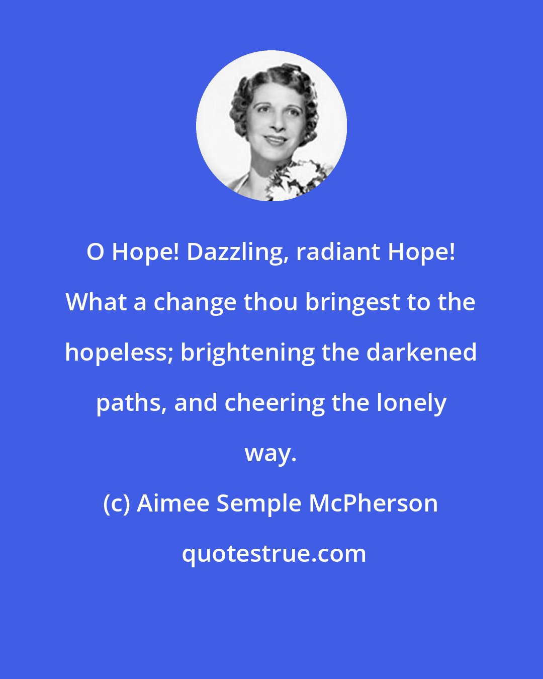 Aimee Semple McPherson: O Hope! Dazzling, radiant Hope! What a change thou bringest to the hopeless; brightening the darkened paths, and cheering the lonely way.