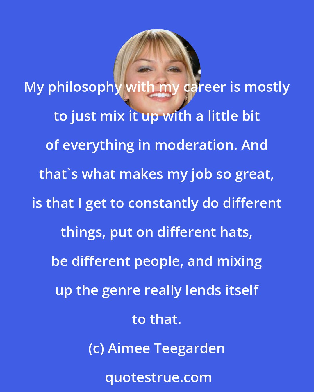 Aimee Teegarden: My philosophy with my career is mostly to just mix it up with a little bit of everything in moderation. And that's what makes my job so great, is that I get to constantly do different things, put on different hats, be different people, and mixing up the genre really lends itself to that.