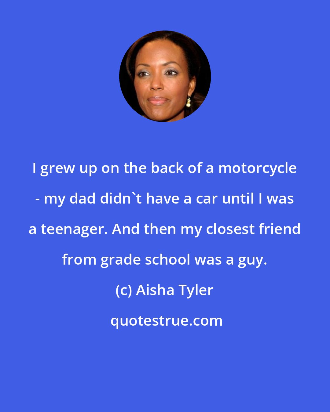 Aisha Tyler: I grew up on the back of a motorcycle - my dad didn't have a car until I was a teenager. And then my closest friend from grade school was a guy.