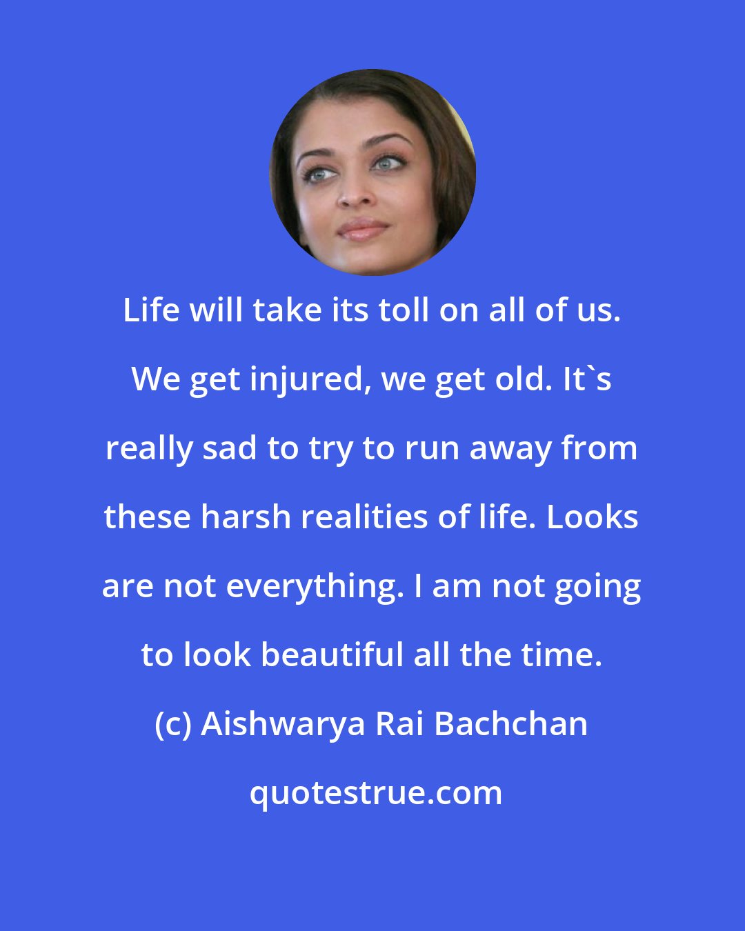 Aishwarya Rai Bachchan: Life will take its toll on all of us. We get injured, we get old. It's really sad to try to run away from these harsh realities of life. Looks are not everything. I am not going to look beautiful all the time.