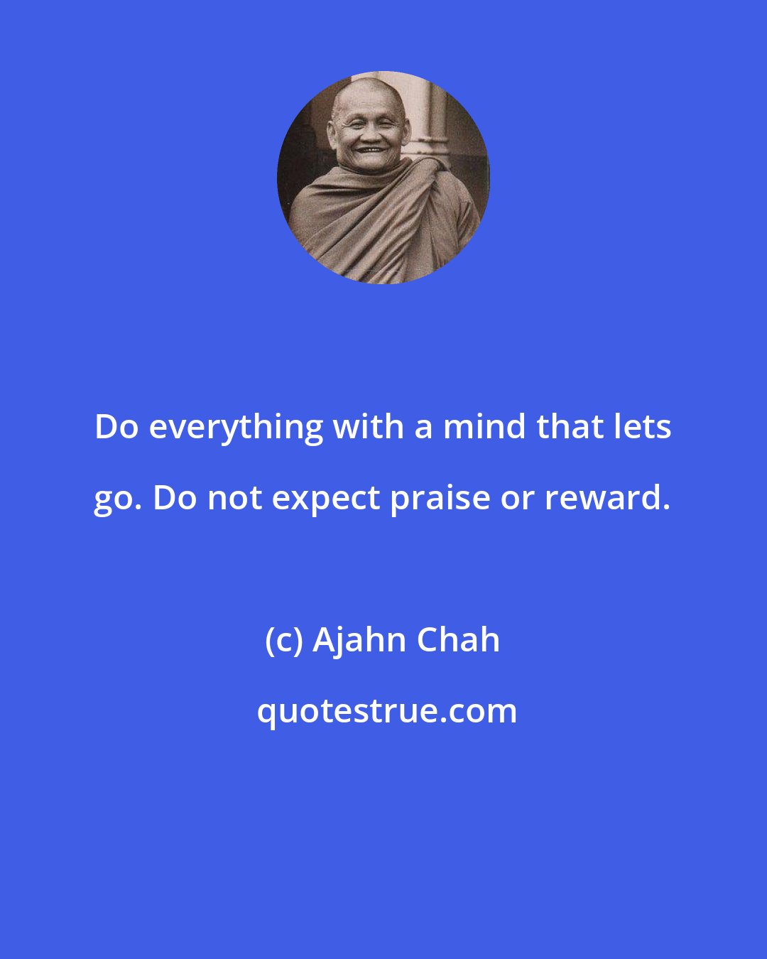 Ajahn Chah: Do everything with a mind that lets go. Do not expect praise or reward.