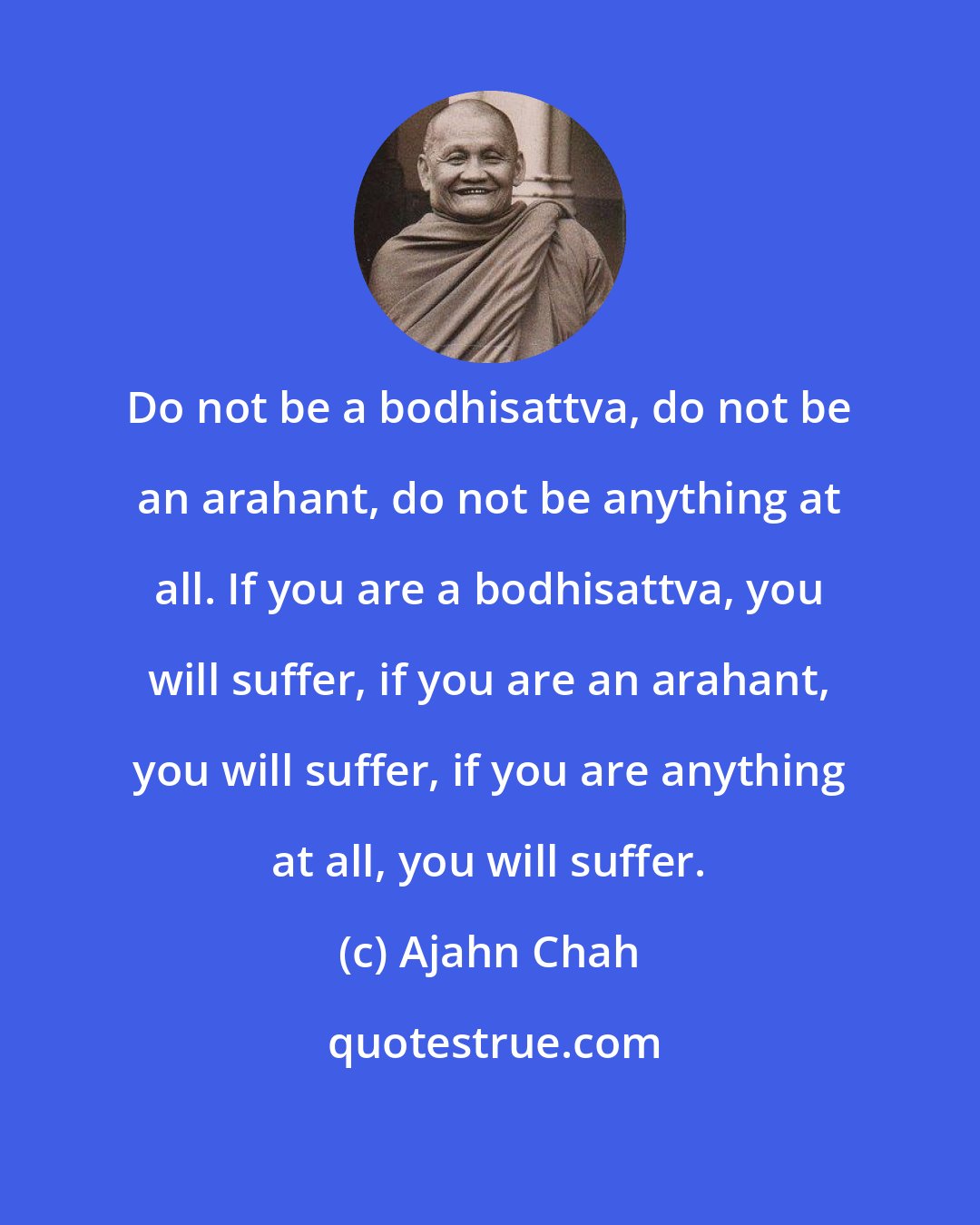 Ajahn Chah: Do not be a bodhisattva, do not be an arahant, do not be anything at all. If you are a bodhisattva, you will suffer, if you are an arahant, you will suffer, if you are anything at all, you will suffer.