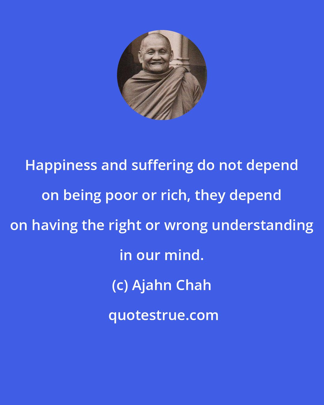 Ajahn Chah: Happiness and suffering do not depend on being poor or rich, they depend on having the right or wrong understanding in our mind.
