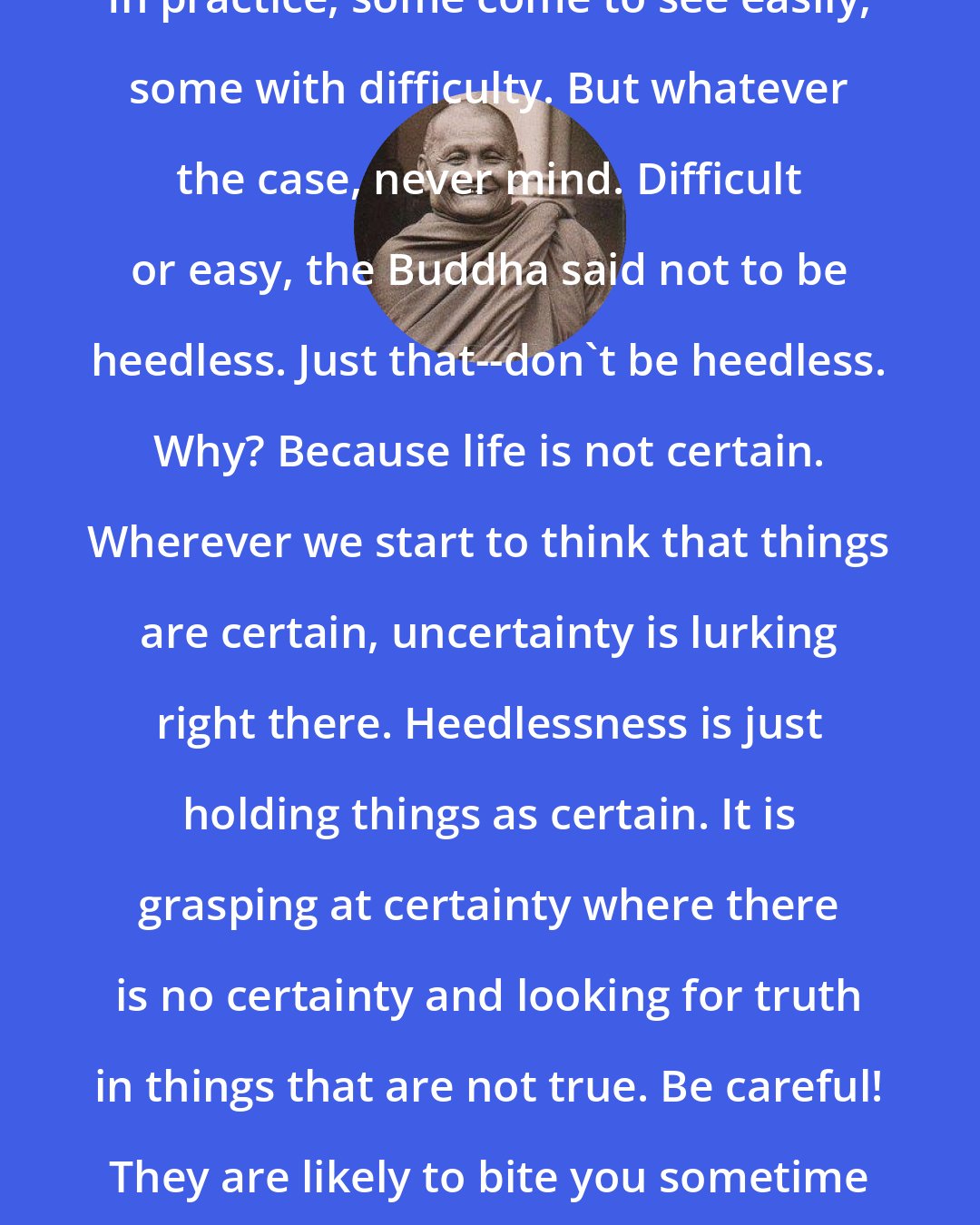 Ajahn Chah: In practice, some come to see easily, some with difficulty. But whatever the case, never mind. Difficult or easy, the Buddha said not to be heedless. Just that--don't be heedless. Why? Because life is not certain. Wherever we start to think that things are certain, uncertainty is lurking right there. Heedlessness is just holding things as certain. It is grasping at certainty where there is no certainty and looking for truth in things that are not true. Be careful! They are likely to bite you sometime in the future!
