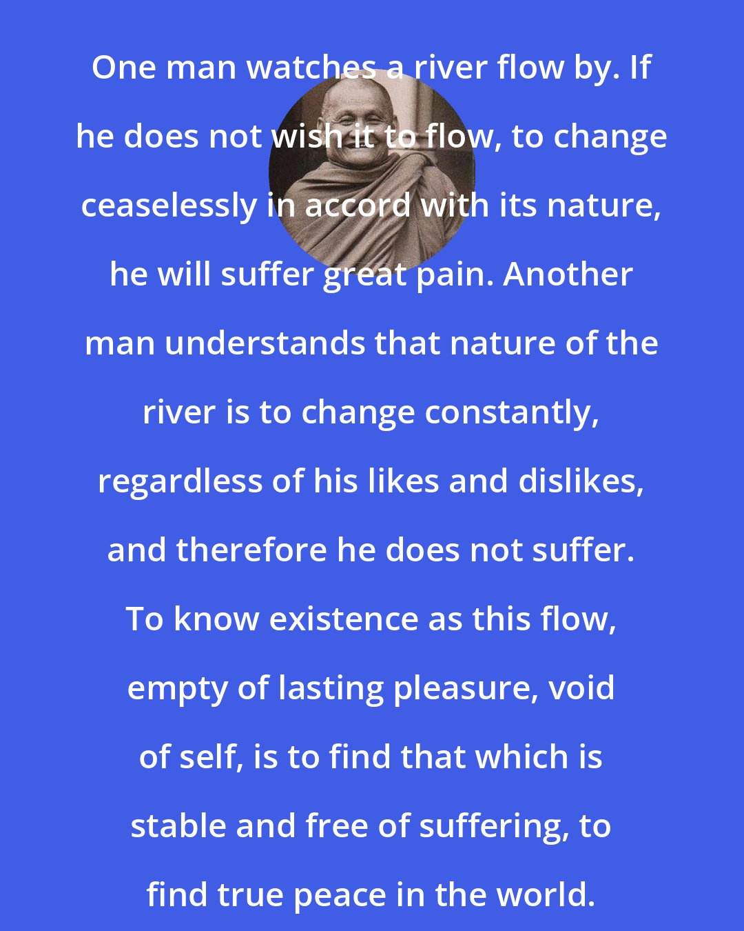 Ajahn Chah: One man watches a river flow by. If he does not wish it to flow, to change ceaselessly in accord with its nature, he will suffer great pain. Another man understands that nature of the river is to change constantly, regardless of his likes and dislikes, and therefore he does not suffer. To know existence as this flow, empty of lasting pleasure, void of self, is to find that which is stable and free of suffering, to find true peace in the world.