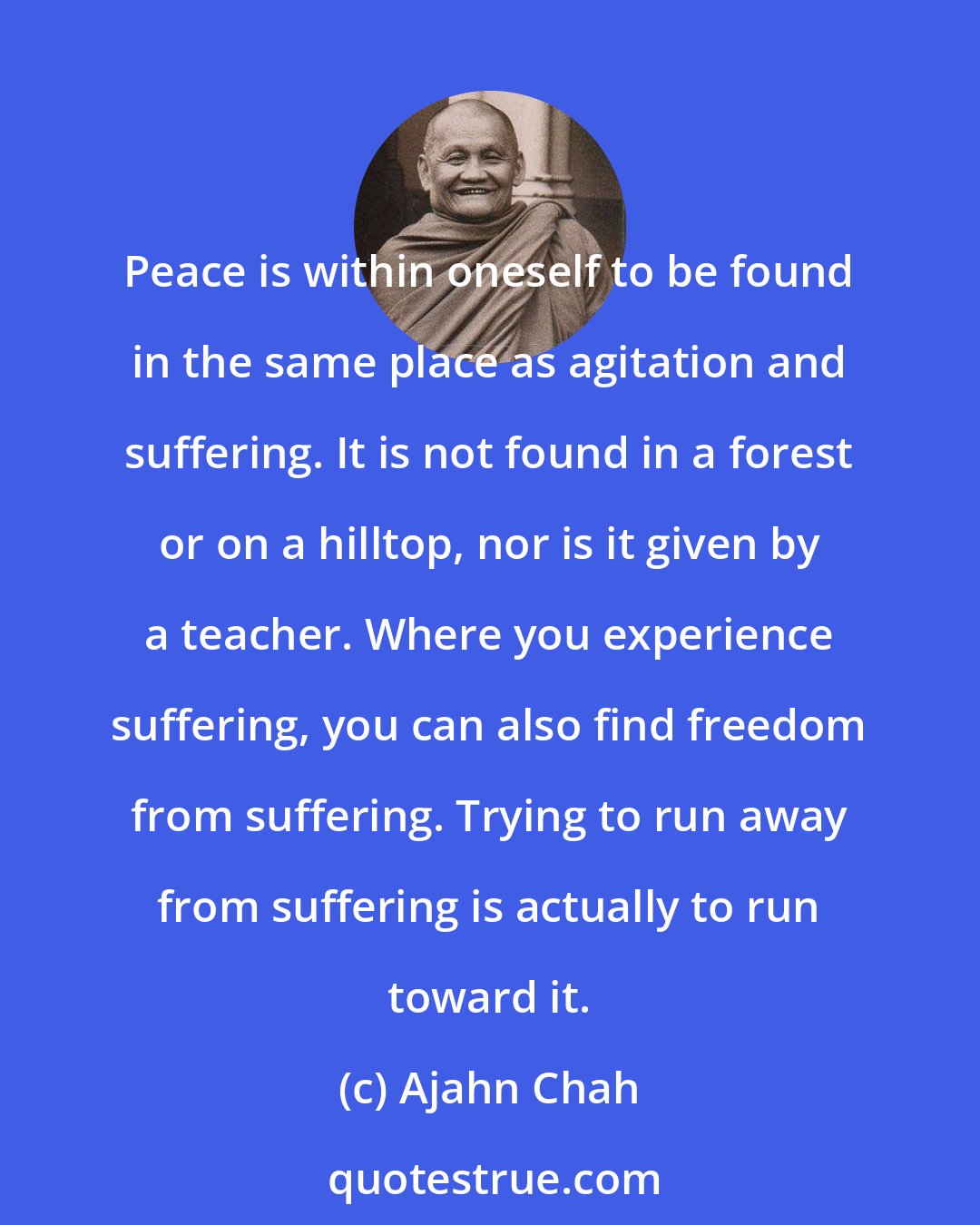 Ajahn Chah: Peace is within oneself to be found in the same place as agitation and suffering. It is not found in a forest or on a hilltop, nor is it given by a teacher. Where you experience suffering, you can also find freedom from suffering. Trying to run away from suffering is actually to run toward it.