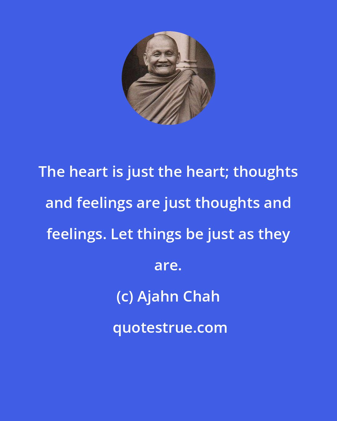 Ajahn Chah: The heart is just the heart; thoughts and feelings are just thoughts and feelings. Let things be just as they are.
