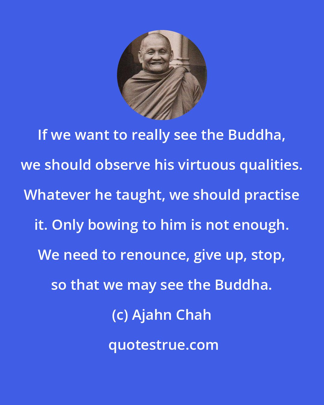 Ajahn Chah: If we want to really see the Buddha, we should observe his virtuous qualities. Whatever he taught, we should practise it. Only bowing to him is not enough. We need to renounce, give up, stop, so that we may see the Buddha.