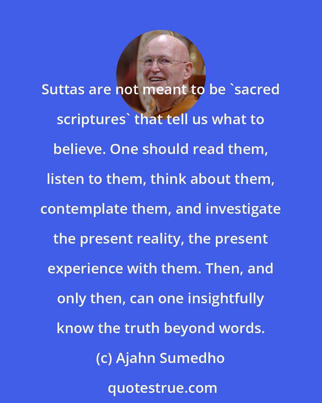 Ajahn Sumedho: Suttas are not meant to be 'sacred scriptures' that tell us what to believe. One should read them, listen to them, think about them, contemplate them, and investigate the present reality, the present experience with them. Then, and only then, can one insightfully know the truth beyond words.