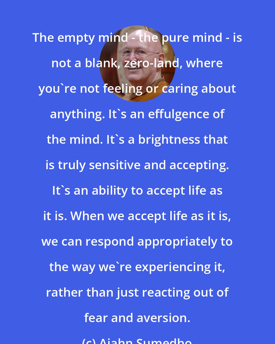Ajahn Sumedho: The empty mind - the pure mind - is not a blank, zero-land, where you're not feeling or caring about anything. It's an effulgence of the mind. It's a brightness that is truly sensitive and accepting. It's an ability to accept life as it is. When we accept life as it is, we can respond appropriately to the way we're experiencing it, rather than just reacting out of fear and aversion.