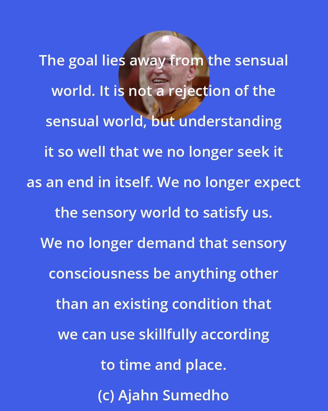 Ajahn Sumedho: The goal lies away from the sensual world. It is not a rejection of the sensual world, but understanding it so well that we no longer seek it as an end in itself. We no longer expect the sensory world to satisfy us. We no longer demand that sensory consciousness be anything other than an existing condition that we can use skillfully according to time and place.
