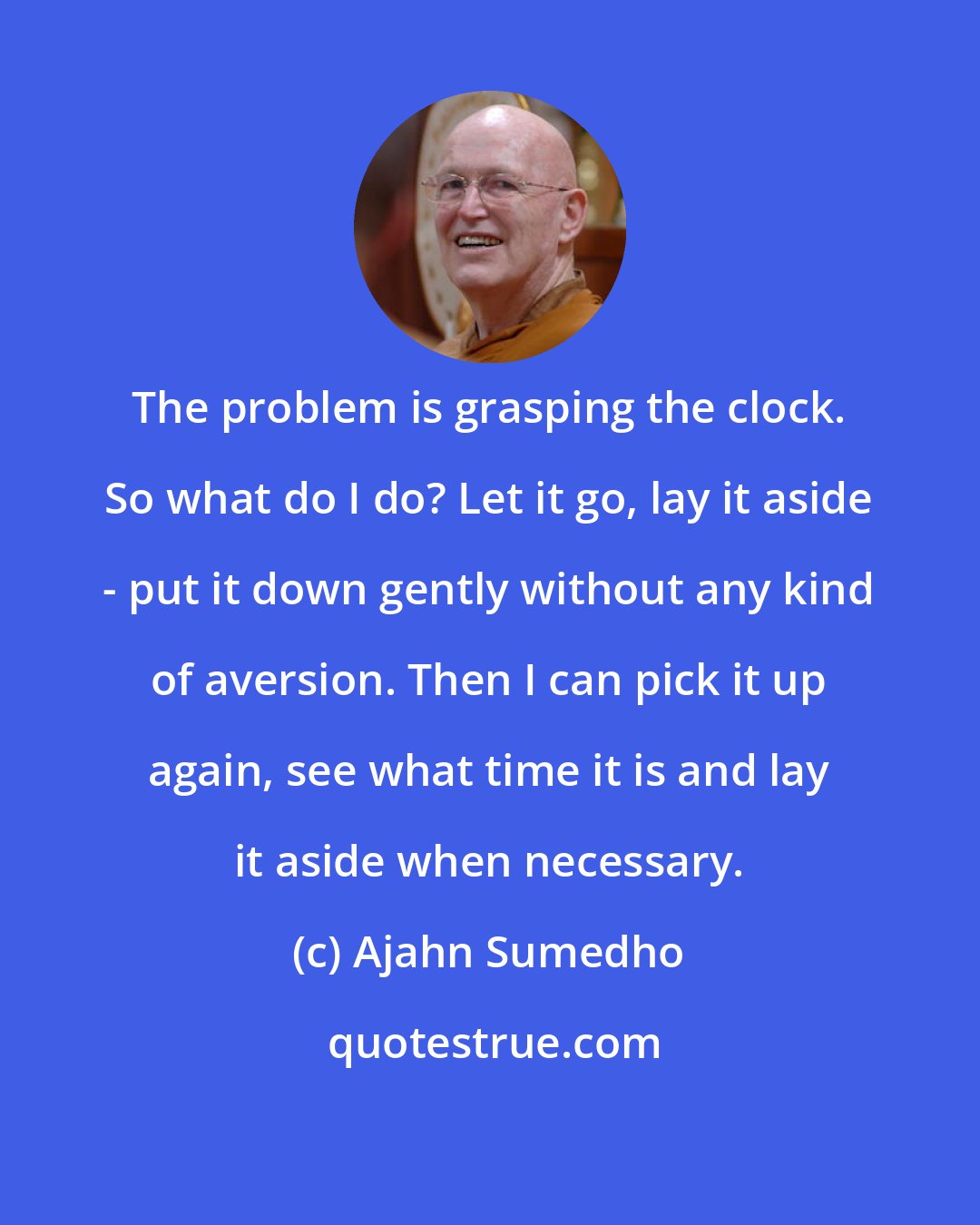 Ajahn Sumedho: The problem is grasping the clock. So what do I do? Let it go, lay it aside - put it down gently without any kind of aversion. Then I can pick it up again, see what time it is and lay it aside when necessary.