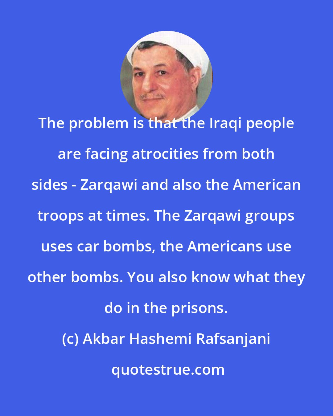 Akbar Hashemi Rafsanjani: The problem is that the Iraqi people are facing atrocities from both sides - Zarqawi and also the American troops at times. The Zarqawi groups uses car bombs, the Americans use other bombs. You also know what they do in the prisons.