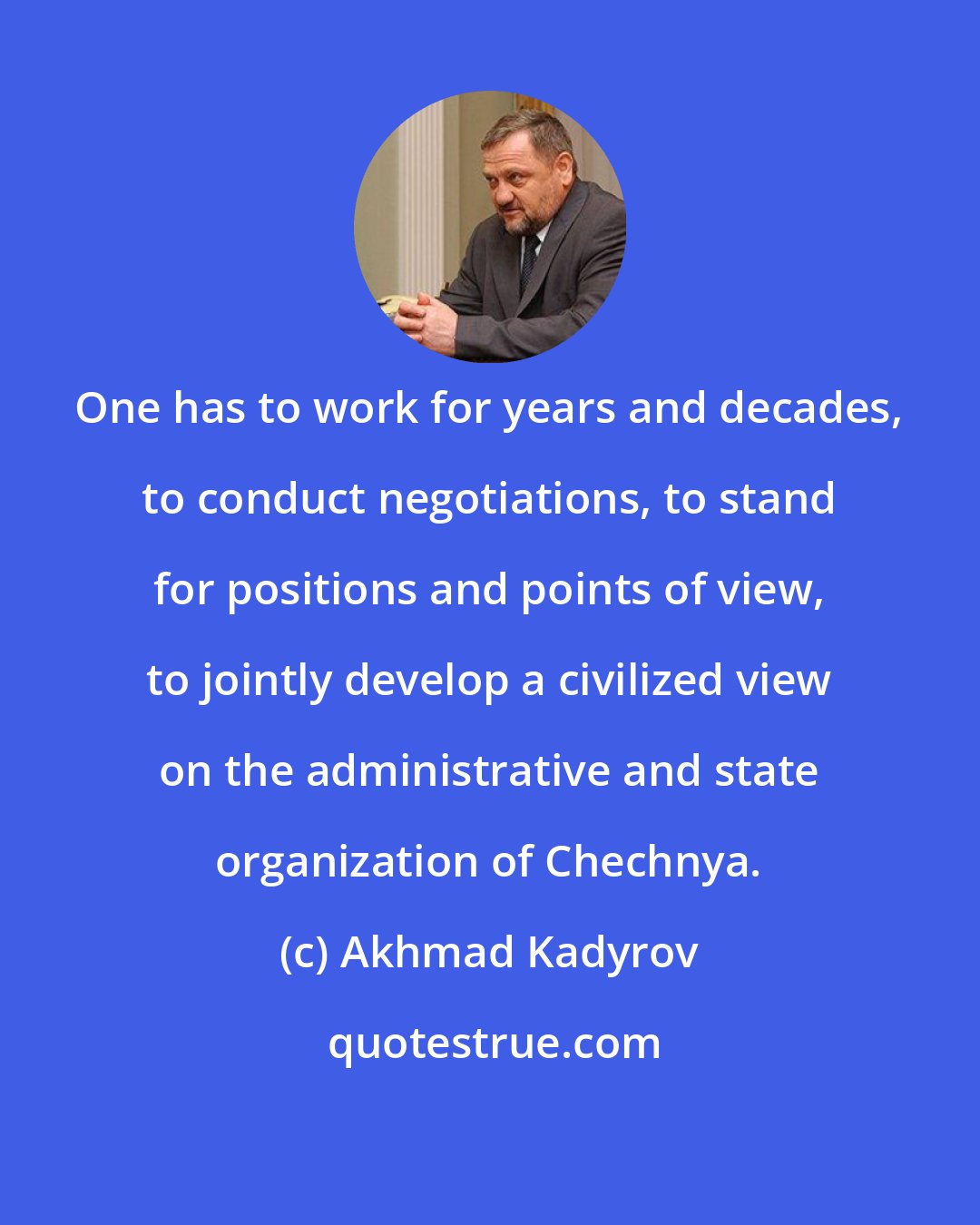 Akhmad Kadyrov: One has to work for years and decades, to conduct negotiations, to stand for positions and points of view, to jointly develop a civilized view on the administrative and state organization of Chechnya.
