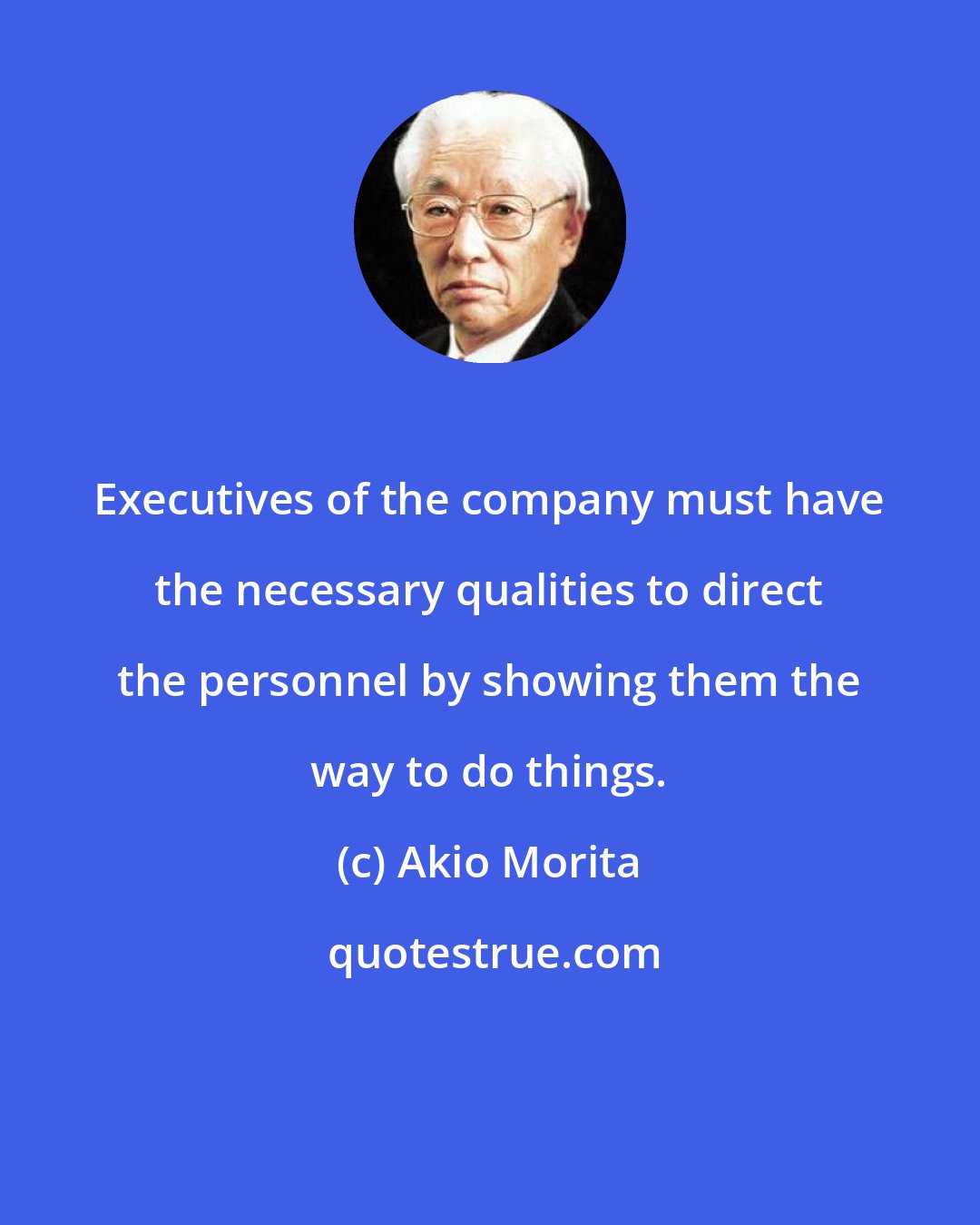 Akio Morita: Executives of the company must have the necessary qualities to direct the personnel by showing them the way to do things.