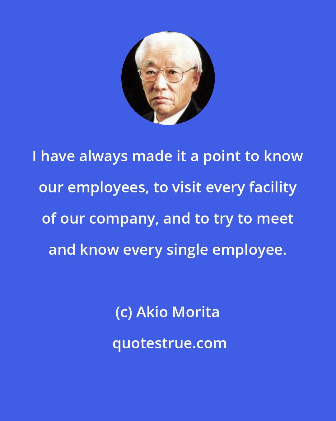 Akio Morita: I have always made it a point to know our employees, to visit every facility of our company, and to try to meet and know every single employee.