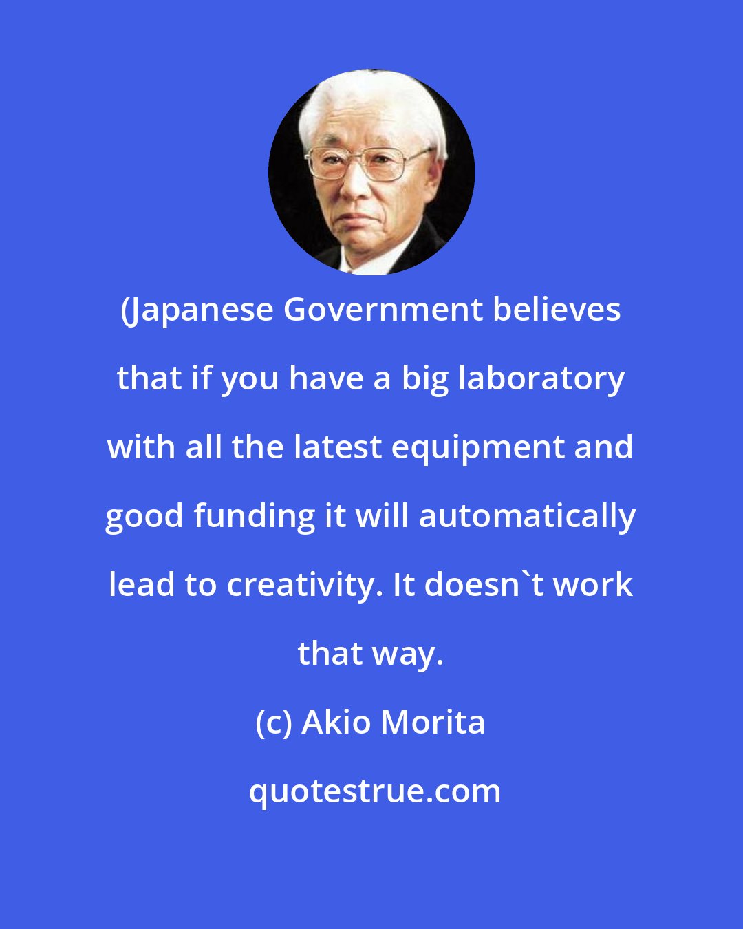 Akio Morita: (Japanese Government believes that if you have a big laboratory with all the latest equipment and good funding it will automatically lead to creativity. It doesn't work that way.