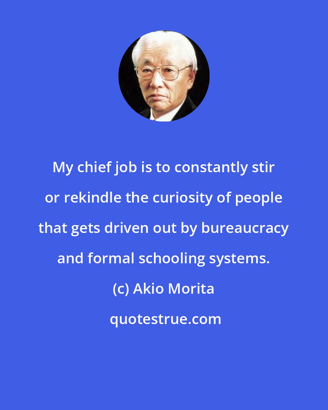 Akio Morita: My chief job is to constantly stir or rekindle the curiosity of people that gets driven out by bureaucracy and formal schooling systems.