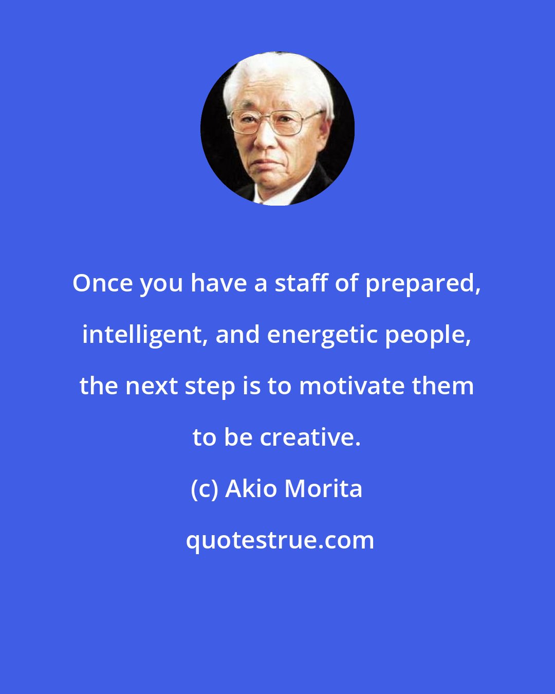 Akio Morita: Once you have a staff of prepared, intelligent, and energetic people, the next step is to motivate them to be creative.