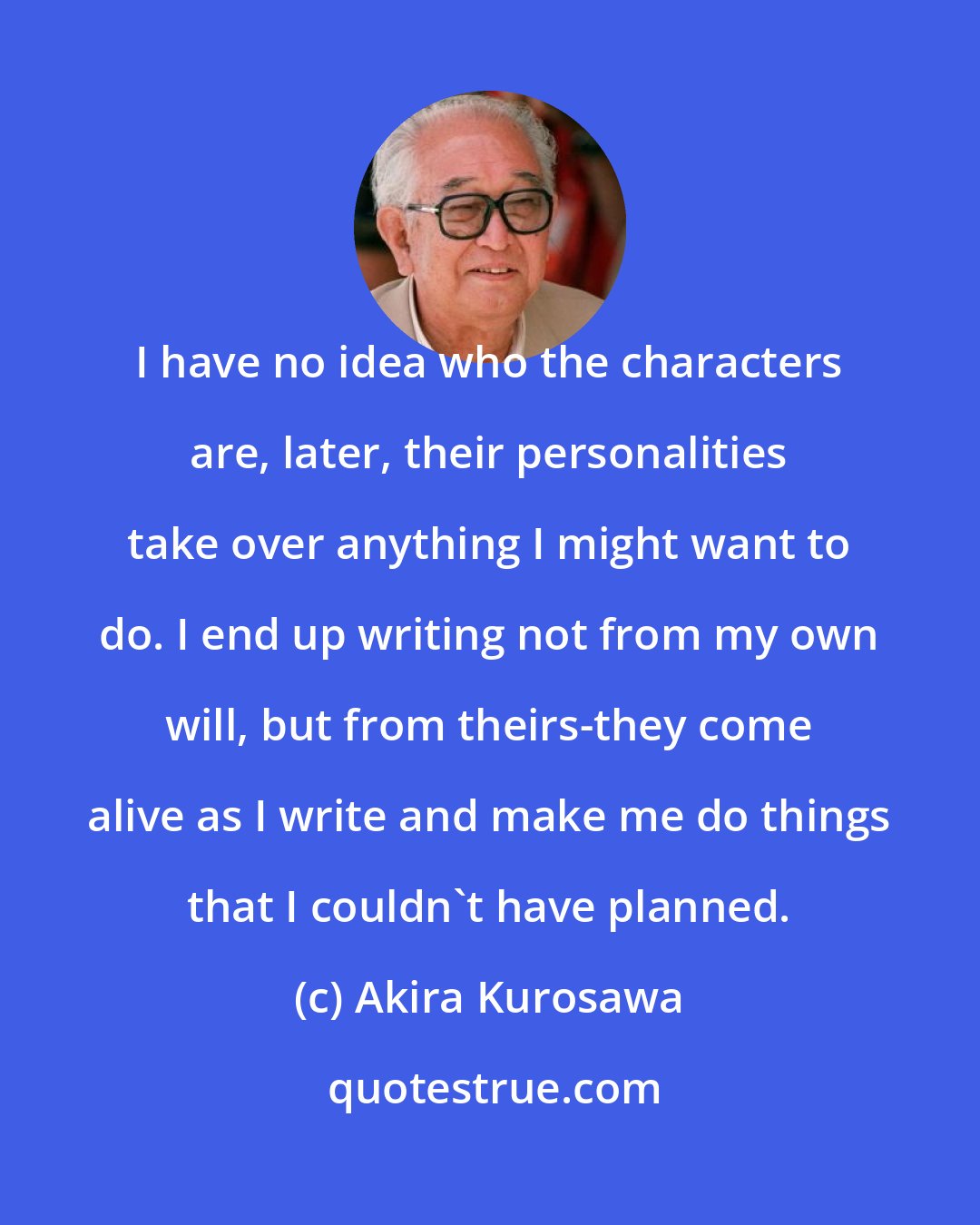 Akira Kurosawa: I have no idea who the characters are, later, their personalities take over anything I might want to do. I end up writing not from my own will, but from theirs-they come alive as I write and make me do things that I couldn't have planned.