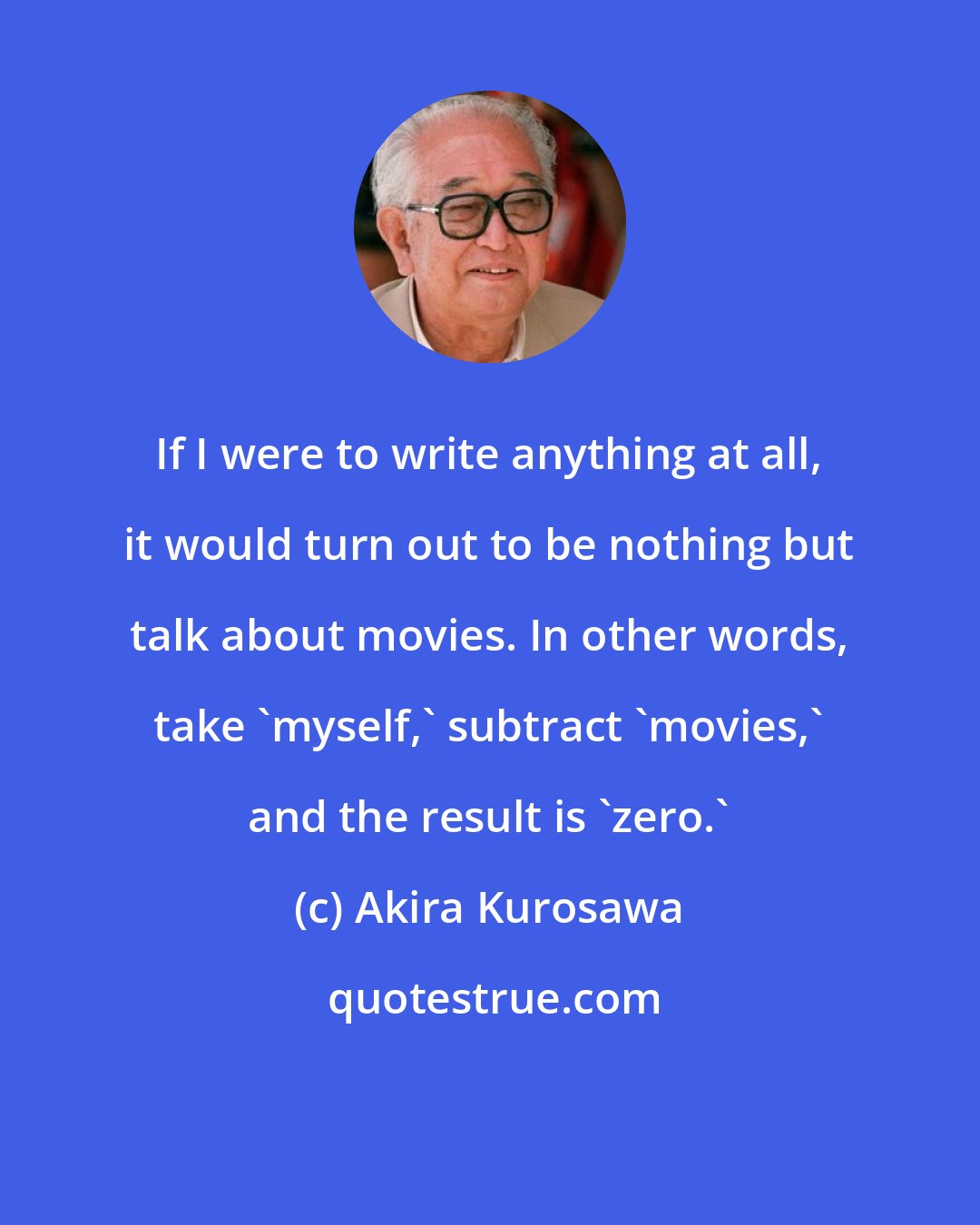 Akira Kurosawa: If I were to write anything at all, it would turn out to be nothing but talk about movies. In other words, take 'myself,' subtract 'movies,' and the result is 'zero.'