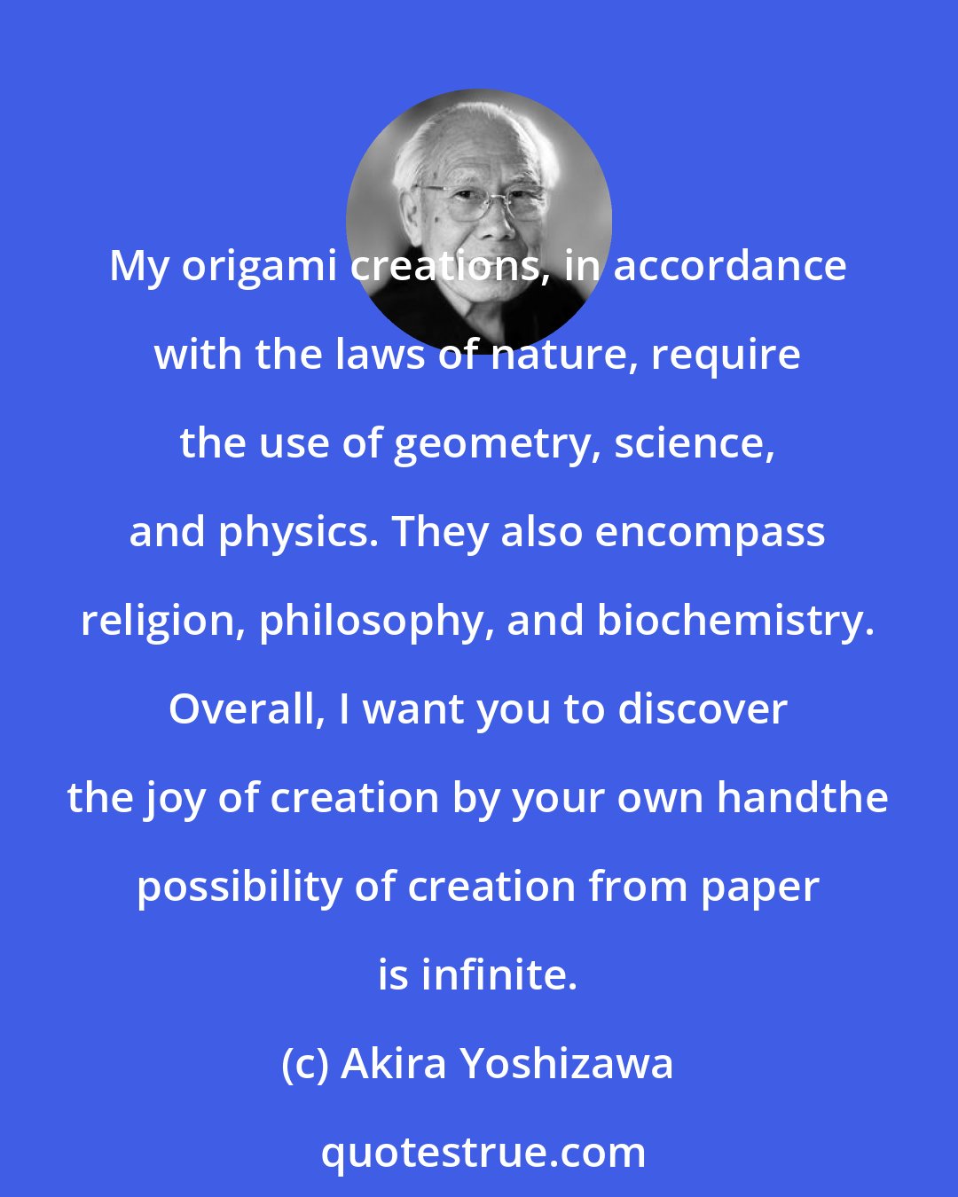 Akira Yoshizawa: My origami creations, in accordance with the laws of nature, require the use of geometry, science, and physics. They also encompass religion, philosophy, and biochemistry. Overall, I want you to discover the joy of creation by your own handthe possibility of creation from paper is infinite.