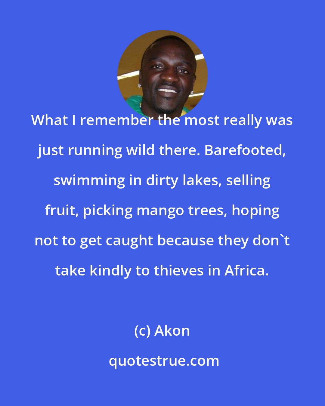 Akon: What I remember the most really was just running wild there. Barefooted, swimming in dirty lakes, selling fruit, picking mango trees, hoping not to get caught because they don't take kindly to thieves in Africa.