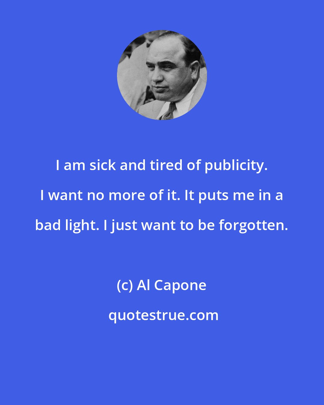 Al Capone: I am sick and tired of publicity. I want no more of it. It puts me in a bad light. I just want to be forgotten.