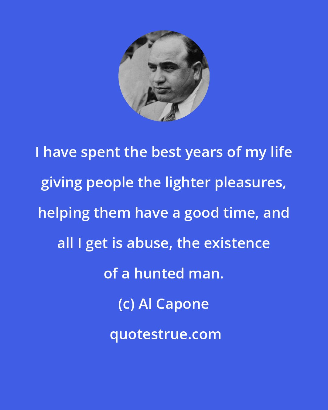 Al Capone: I have spent the best years of my life giving people the lighter pleasures, helping them have a good time, and all I get is abuse, the existence of a hunted man.