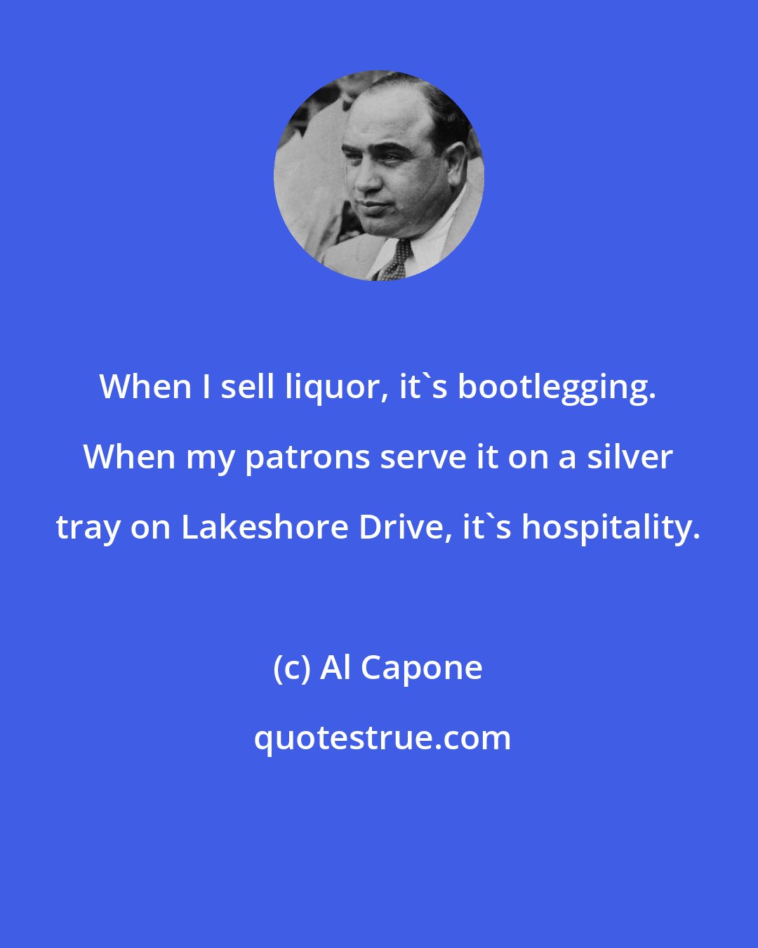 Al Capone: When I sell liquor, it's bootlegging. When my patrons serve it on a silver tray on Lakeshore Drive, it's hospitality.