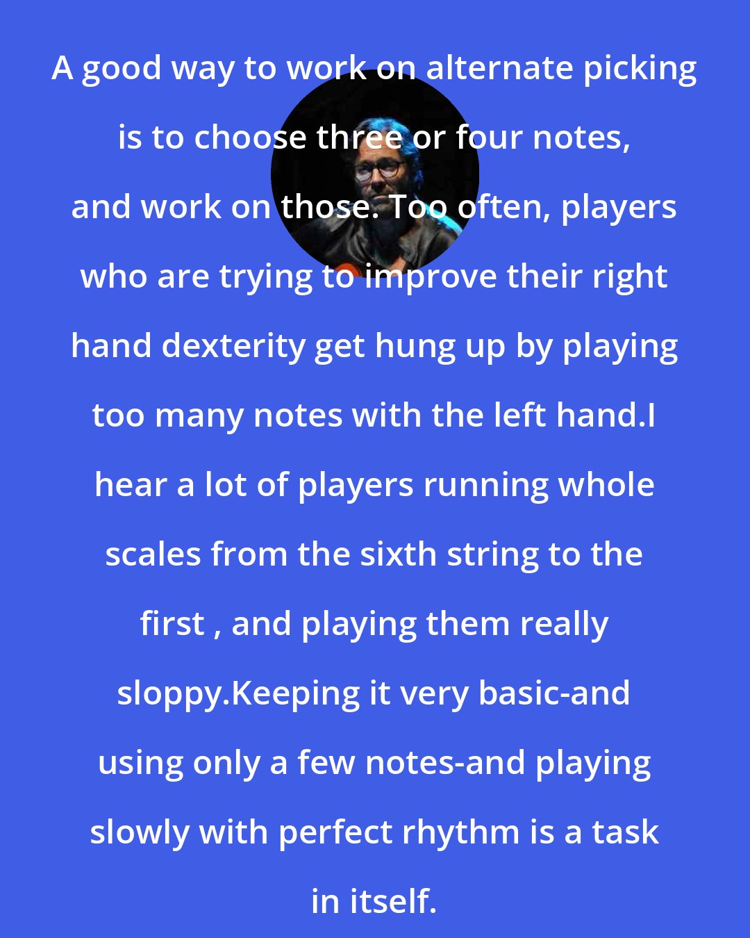 Al Di Meola: A good way to work on alternate picking is to choose three or four notes, and work on those. Too often, players who are trying to improve their right hand dexterity get hung up by playing too many notes with the left hand.I hear a lot of players running whole scales from the sixth string to the first , and playing them really sloppy.Keeping it very basic-and using only a few notes-and playing slowly with perfect rhythm is a task in itself.