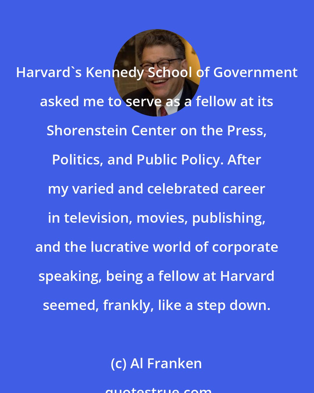 Al Franken: Harvard's Kennedy School of Government asked me to serve as a fellow at its Shorenstein Center on the Press, Politics, and Public Policy. After my varied and celebrated career in television, movies, publishing, and the lucrative world of corporate speaking, being a fellow at Harvard seemed, frankly, like a step down.