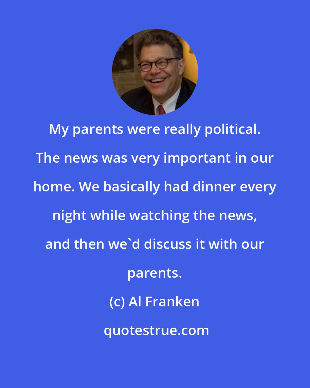 Al Franken: My parents were really political. The news was very important in our home. We basically had dinner every night while watching the news, and then we'd discuss it with our parents.