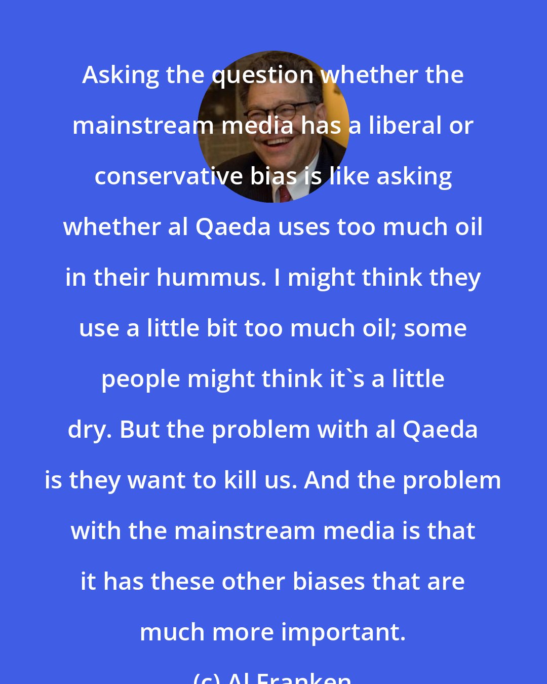 Al Franken: Asking the question whether the mainstream media has a liberal or conservative bias is like asking whether al Qaeda uses too much oil in their hummus. I might think they use a little bit too much oil; some people might think it's a little dry. But the problem with al Qaeda is they want to kill us. And the problem with the mainstream media is that it has these other biases that are much more important.