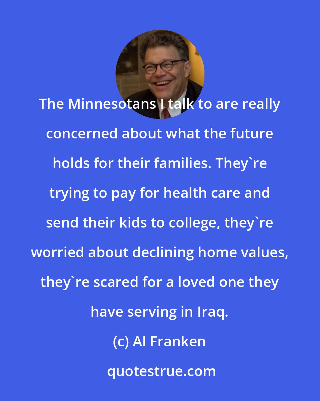 Al Franken: The Minnesotans I talk to are really concerned about what the future holds for their families. They're trying to pay for health care and send their kids to college, they're worried about declining home values, they're scared for a loved one they have serving in Iraq.