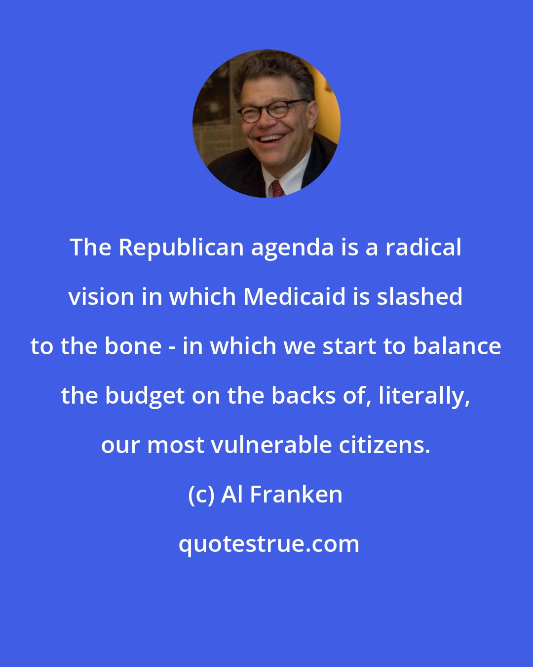 Al Franken: The Republican agenda is a radical vision in which Medicaid is slashed to the bone - in which we start to balance the budget on the backs of, literally, our most vulnerable citizens.