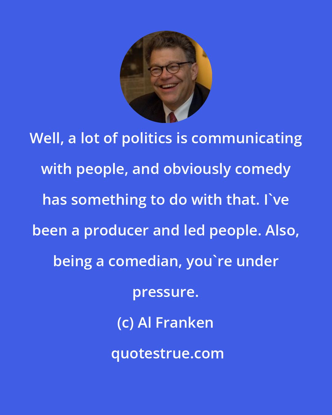 Al Franken: Well, a lot of politics is communicating with people, and obviously comedy has something to do with that. I've been a producer and led people. Also, being a comedian, you're under pressure.