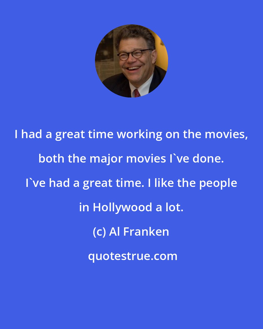 Al Franken: I had a great time working on the movies, both the major movies I've done. I've had a great time. I like the people in Hollywood a lot.